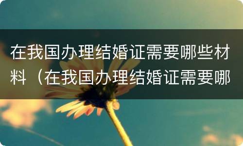在我国办理结婚证需要哪些材料（在我国办理结婚证需要哪些材料和手续）