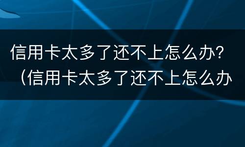信用卡太多了还不上怎么办？（信用卡太多了还不上怎么办）