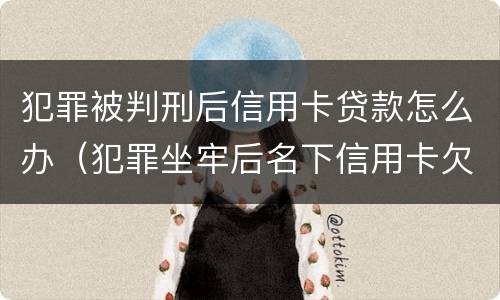 犯罪被判刑后信用卡贷款怎么办（犯罪坐牢后名下信用卡欠款怎么办）