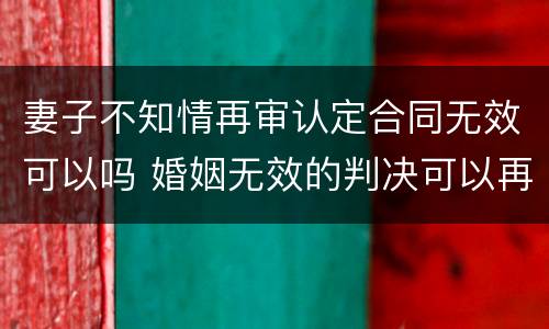 妻子不知情再审认定合同无效可以吗 婚姻无效的判决可以再审吗