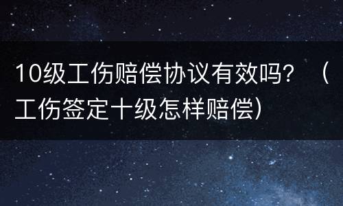 10级工伤赔偿协议有效吗？（工伤签定十级怎样赔偿）