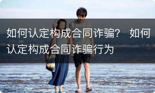 如何认定构成合同诈骗？ 如何认定构成合同诈骗行为