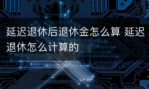 延迟退休后退休金怎么算 延迟退休怎么计算的