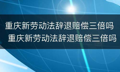 重庆新劳动法辞退赔偿三倍吗 重庆新劳动法辞退赔偿三倍吗多少钱