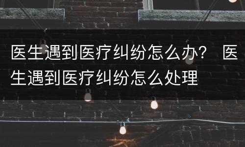 医生遇到医疗纠纷怎么办？ 医生遇到医疗纠纷怎么处理