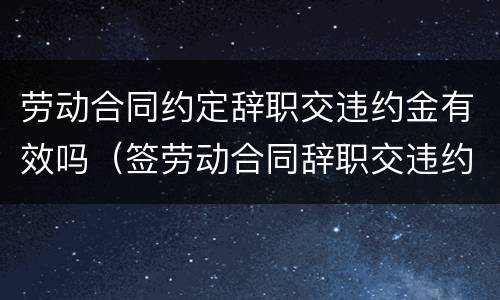劳动合同约定辞职交违约金有效吗（签劳动合同辞职交违约金么）