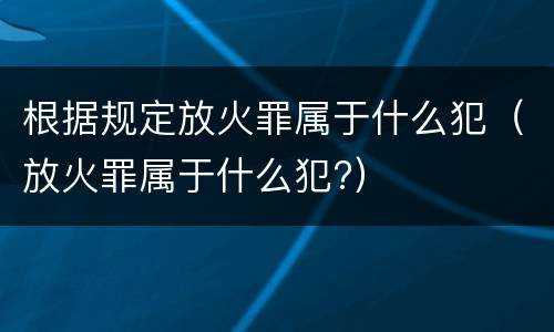 根据规定放火罪属于什么犯（放火罪属于什么犯?）