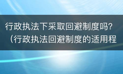 行政执法下采取回避制度吗？（行政执法回避制度的适用程序）