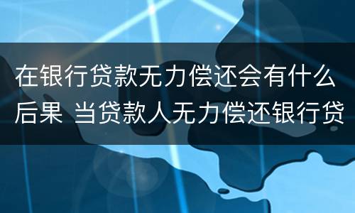 在银行贷款无力偿还会有什么后果 当贷款人无力偿还银行贷款时会怎么样?