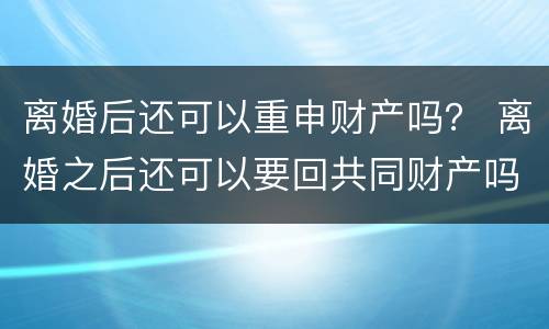 离婚后还可以重申财产吗？ 离婚之后还可以要回共同财产吗