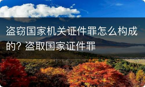 盗窃国家机关证件罪怎么构成的? 盗取国家证件罪