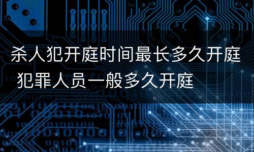 杀人犯开庭时间最长多久开庭 犯罪人员一般多久开庭