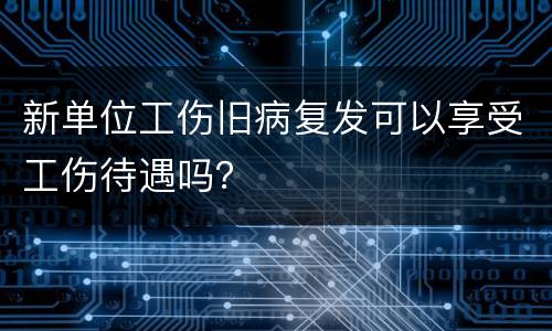 新单位工伤旧病复发可以享受工伤待遇吗？