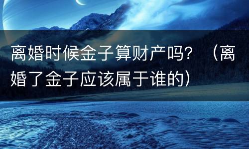 离婚时候金子算财产吗？（离婚了金子应该属于谁的）