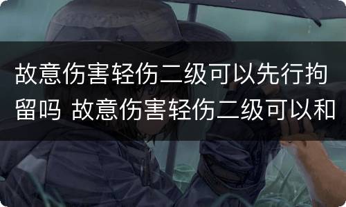 故意伤害轻伤二级可以先行拘留吗 故意伤害轻伤二级可以和解吗