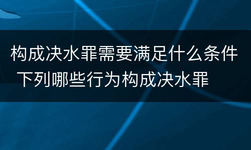 构成决水罪需要满足什么条件 下列哪些行为构成决水罪