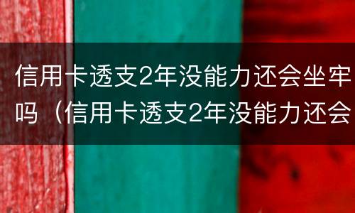 信用卡透支2年没能力还会坐牢吗（信用卡透支2年没能力还会坐牢吗知乎）