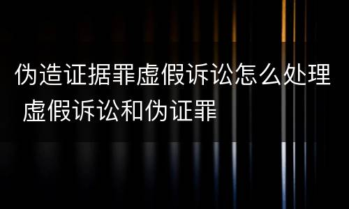 伪造证据罪虚假诉讼怎么处理 虚假诉讼和伪证罪