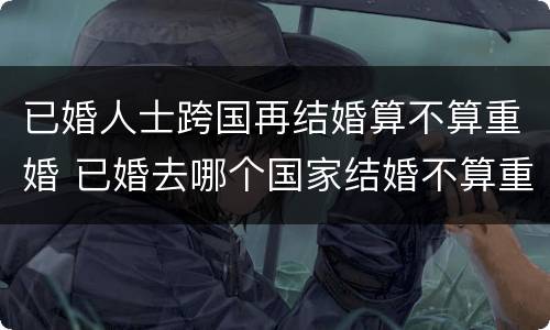 已婚人士跨国再结婚算不算重婚 已婚去哪个国家结婚不算重婚