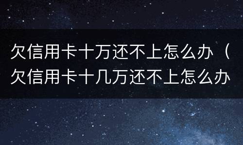 欠信用卡十万还不上怎么办（欠信用卡十几万还不上怎么办）