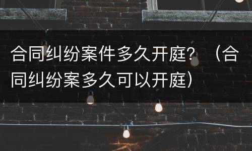 合同纠纷案件多久开庭？（合同纠纷案多久可以开庭）