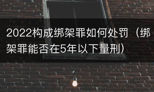 2022构成绑架罪如何处罚（绑架罪能否在5年以下量刑）