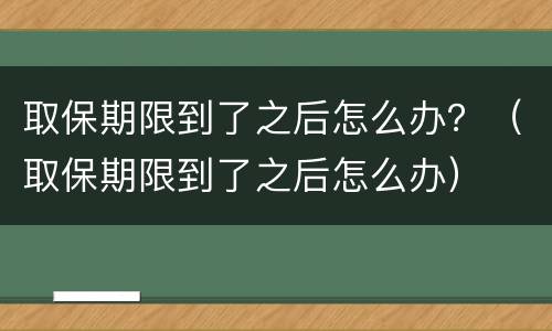 取保期限到了之后怎么办？（取保期限到了之后怎么办）