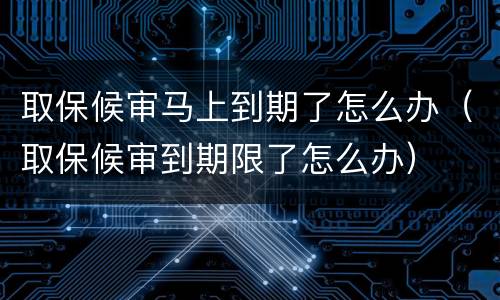 取保候审马上到期了怎么办（取保候审到期限了怎么办）