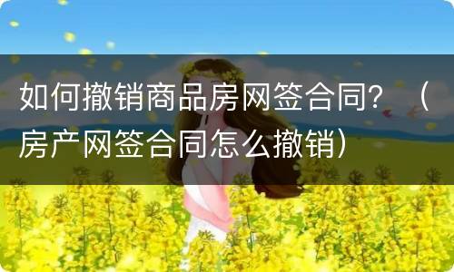 如何撤销商品房网签合同？（房产网签合同怎么撤销）