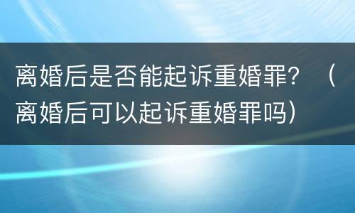 离婚后是否能起诉重婚罪？（离婚后可以起诉重婚罪吗）