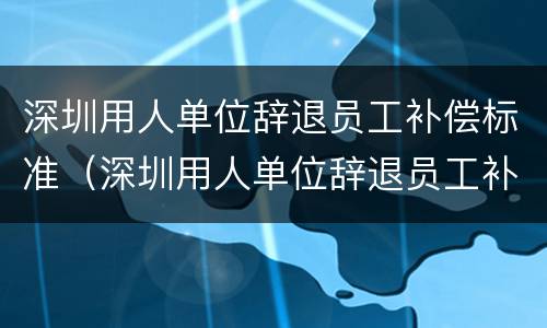 深圳用人单位辞退员工补偿标准（深圳用人单位辞退员工补偿标准是多少）