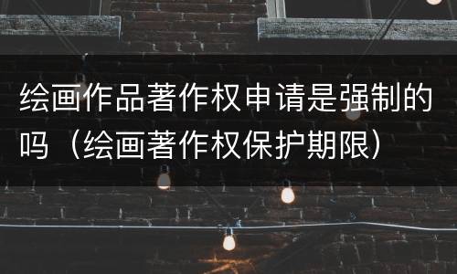 绘画作品著作权申请是强制的吗（绘画著作权保护期限）