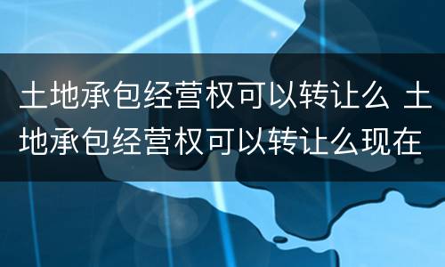 土地承包经营权可以转让么 土地承包经营权可以转让么现在