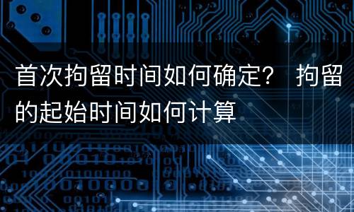 首次拘留时间如何确定？ 拘留的起始时间如何计算