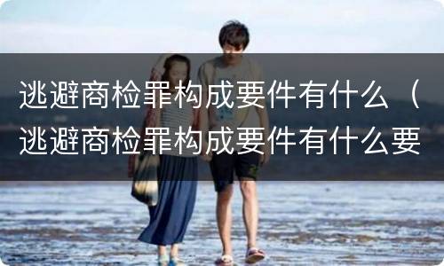 逃避商检罪构成要件有什么（逃避商检罪构成要件有什么要求）