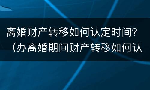 离婚财产转移如何认定时间？（办离婚期间财产转移如何认定）