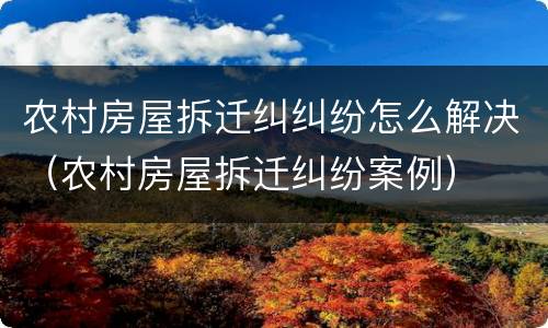 农村房屋拆迁纠纠纷怎么解决（农村房屋拆迁纠纷案例）