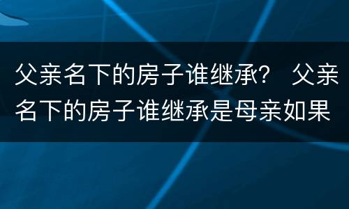 父亲名下的房子谁继承？ 父亲名下的房子谁继承是母亲如果母亲又结婚了呢
