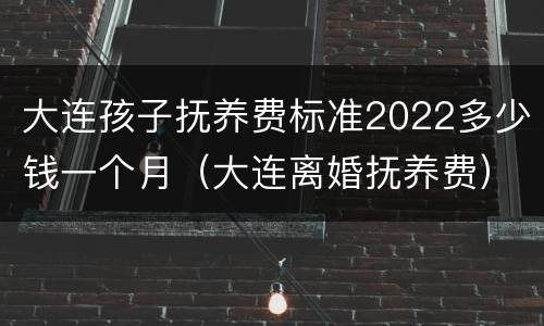 大连孩子抚养费标准2022多少钱一个月（大连离婚抚养费）
