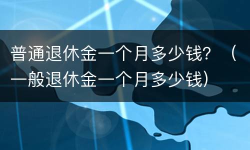 普通退休金一个月多少钱？（一般退休金一个月多少钱）