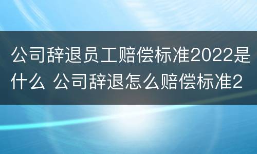 公司辞退员工赔偿标准2022是什么 公司辞退怎么赔偿标准2021