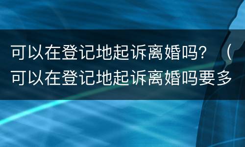 可以在登记地起诉离婚吗？（可以在登记地起诉离婚吗要多少钱）