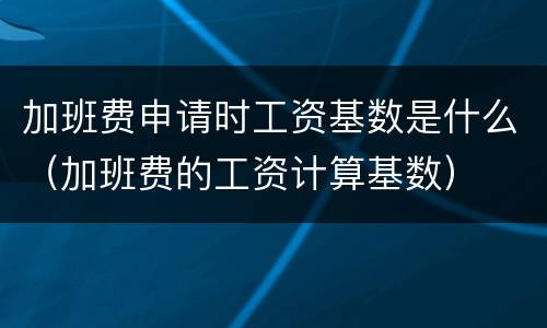 加班费申请时工资基数是什么（加班费的工资计算基数）