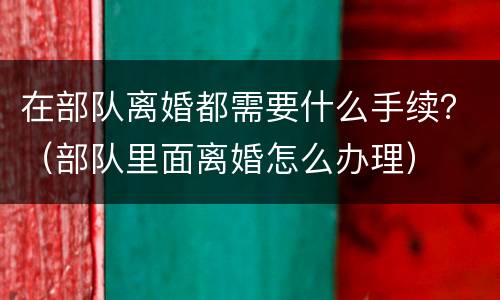 在部队离婚都需要什么手续？（部队里面离婚怎么办理）