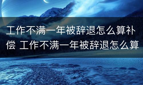 工作不满一年被辞退怎么算补偿 工作不满一年被辞退怎么算补偿工资