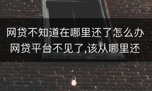 网贷不知道在哪里还了怎么办 网贷平台不见了,该从哪里还款