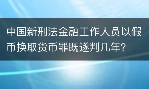 中国新刑法金融工作人员以假币换取货币罪既遂判几年？
