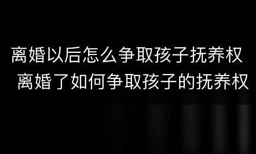 离婚以后怎么争取孩子抚养权 离婚了如何争取孩子的抚养权
