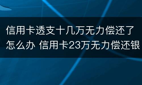 信用卡透支十几万无力偿还了怎么办 信用卡23万无力偿还银行怎么处理