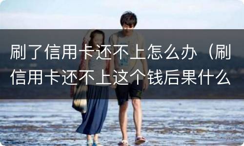 刷了信用卡还不上怎么办（刷信用卡还不上这个钱后果什么怎样）